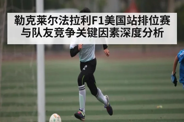 勒克莱尔法拉利F1美国站排位赛与队友竞争关键因素深度分析
